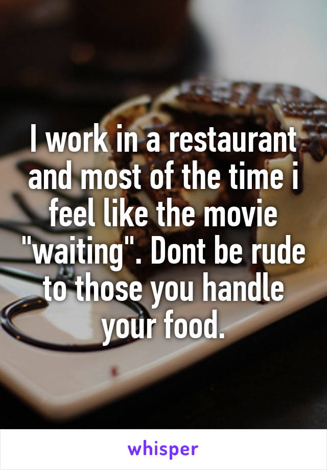 I work in a restaurant and most of the time i feel like the movie "waiting". Dont be rude to those you handle your food.