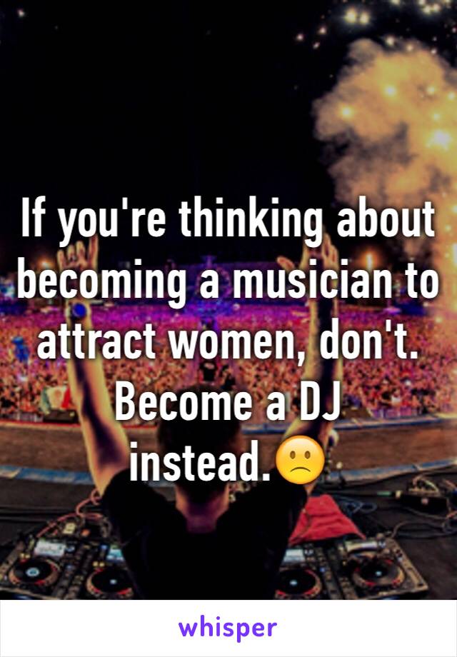 If you're thinking about becoming a musician to attract women, don't. Become a DJ instead.🙁