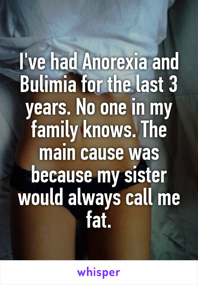 I've had Anorexia and Bulimia for the last 3 years. No one in my family knows. The main cause was because my sister would always call me fat.