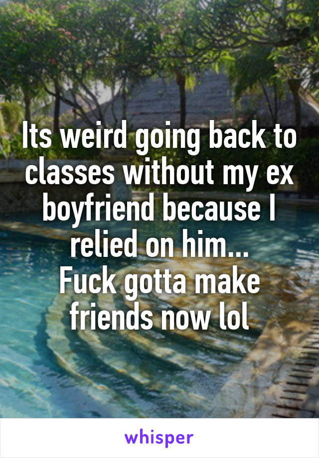 Its weird going back to classes without my ex boyfriend because I relied on him...
Fuck gotta make friends now lol