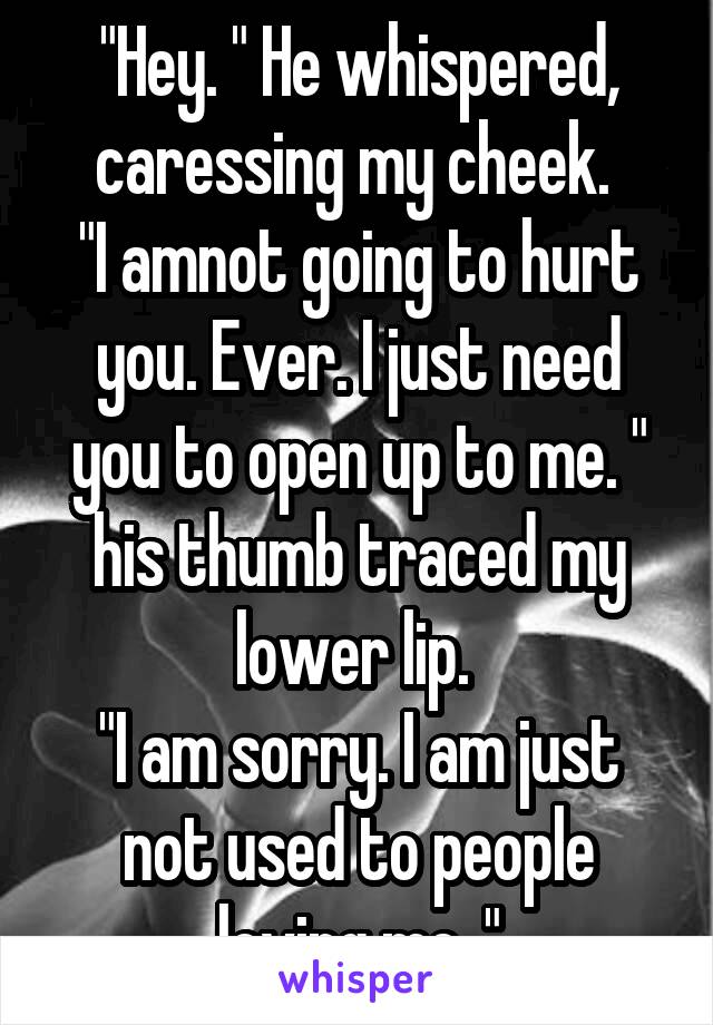 "Hey. " He whispered, caressing my cheek. 
"I amnot going to hurt you. Ever. I just need you to open up to me. " his thumb traced my lower lip. 
"I am sorry. I am just not used to people loving me. "