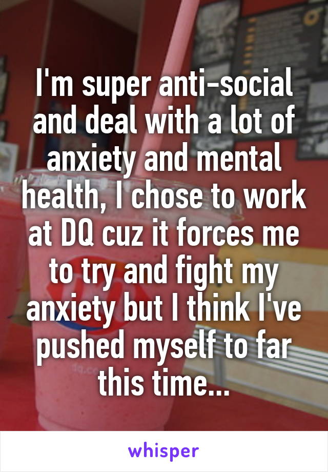 I'm super anti-social and deal with a lot of anxiety and mental health, I chose to work at DQ cuz it forces me to try and fight my anxiety but I think I've pushed myself to far this time...