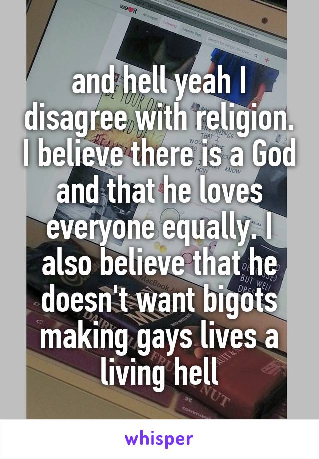 and hell yeah I disagree with religion. I believe there is a God and that he loves everyone equally. I also believe that he doesn't want bigots making gays lives a living hell