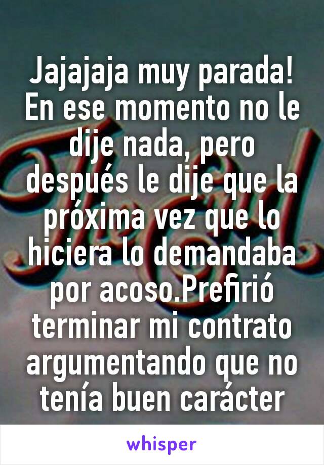 Jajajaja muy parada! En ese momento no le dije nada, pero después le dije que la próxima vez que lo hiciera lo demandaba por acoso.Prefirió terminar mi contrato argumentando que no tenía buen carácter