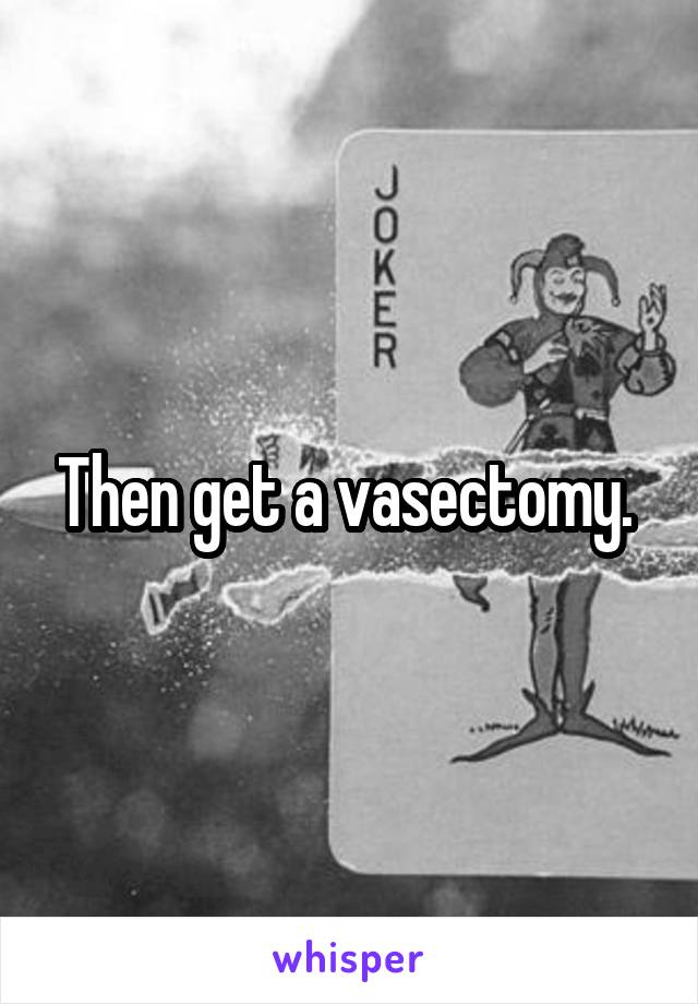 Then get a vasectomy. 