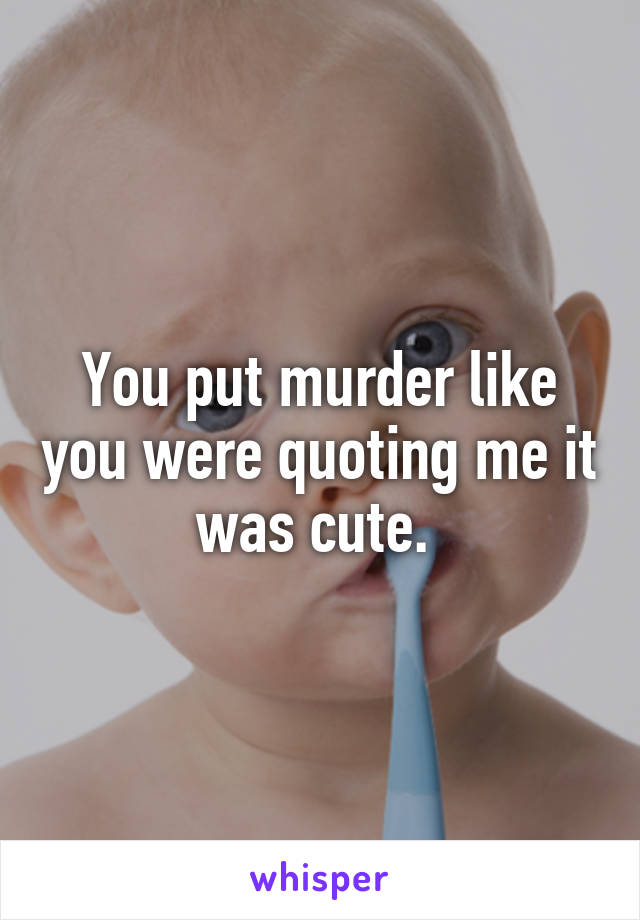 You put murder like you were quoting me it was cute. 