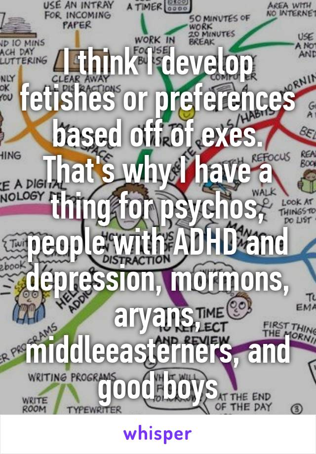 I think I develop fetishes or preferences based off of exes. That's why I have a thing for psychos, people with ADHD and depression, mormons, aryans, middleeasterners, and good boys