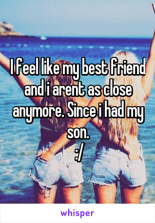 I feel like my best friend and i arent as close anymore. Since i had my son.
 :/