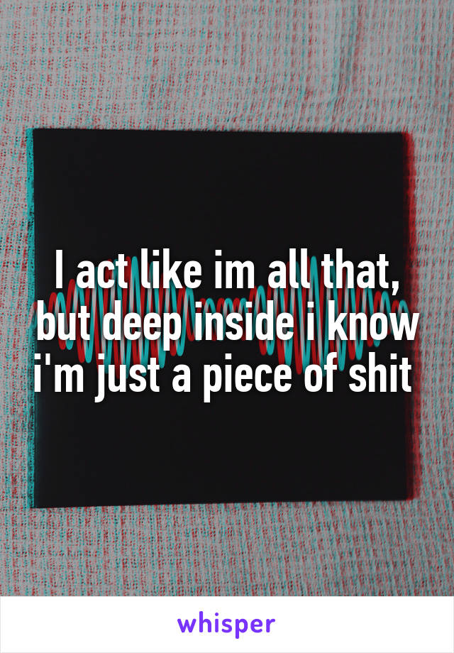 I act like im all that, but deep inside i know i'm just a piece of shit 