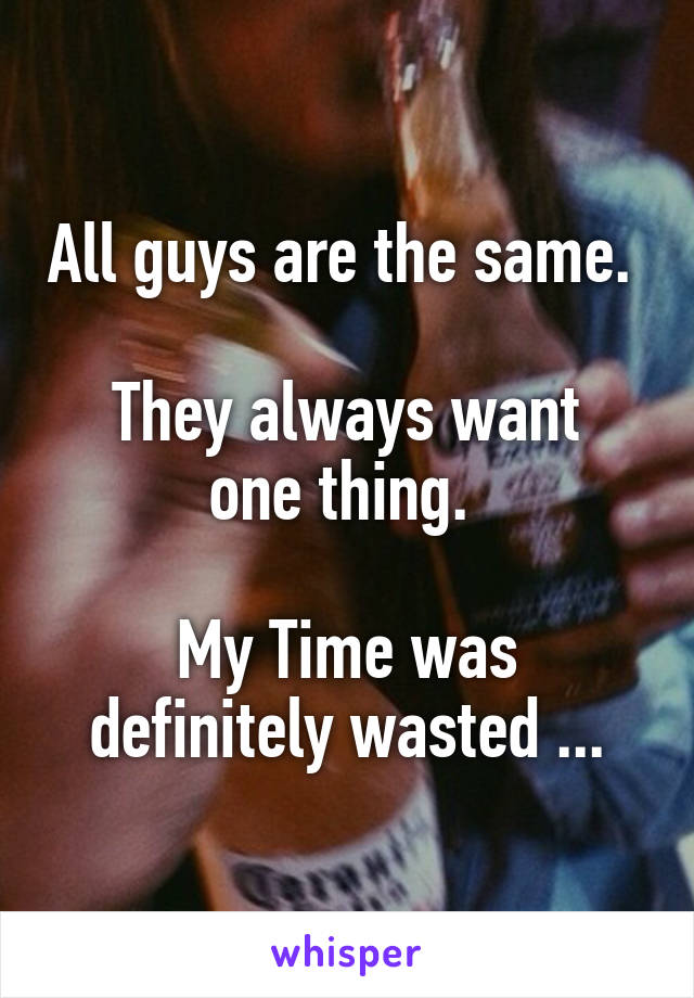 All guys are the same. 

They always want one thing. 

My Time was definitely wasted ...