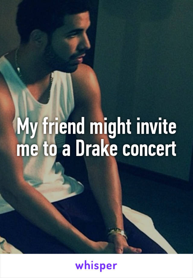 My friend might invite me to a Drake concert