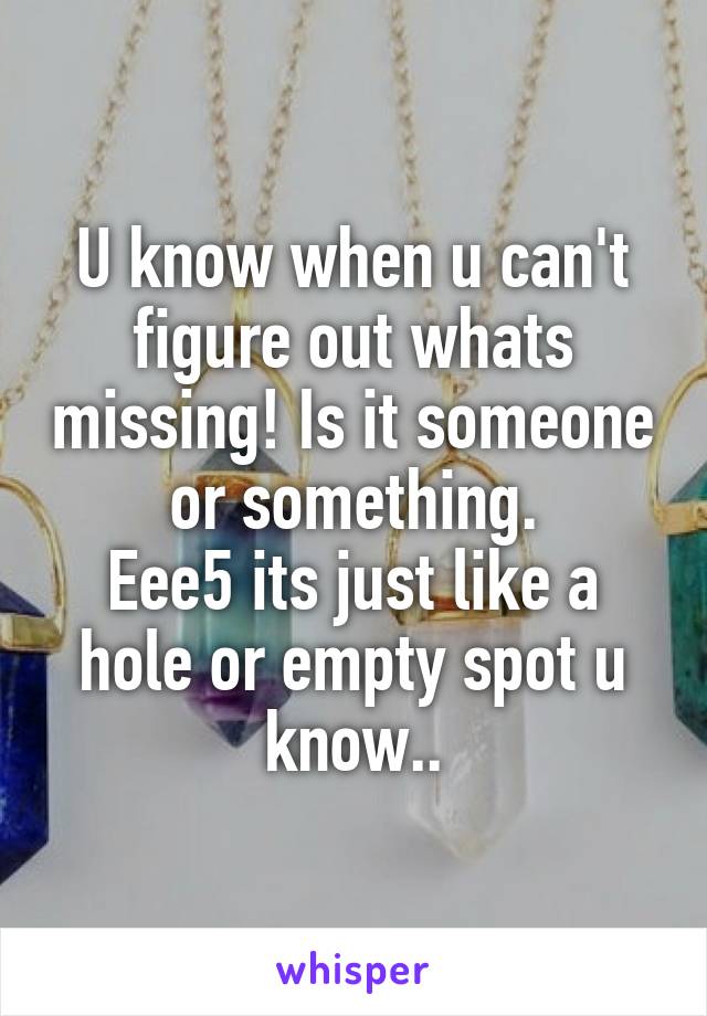 U know when u can't figure out whats missing! Is it someone or something.
Eee5 its just like a hole or empty spot u know..