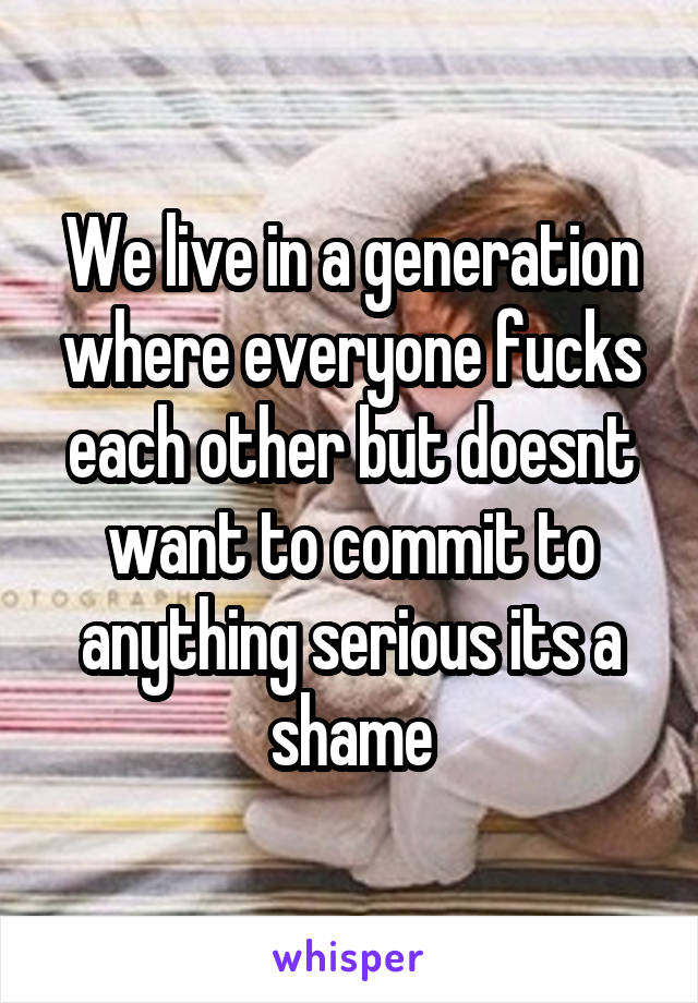 We live in a generation where everyone fucks each other but doesnt want to commit to anything serious its a shame