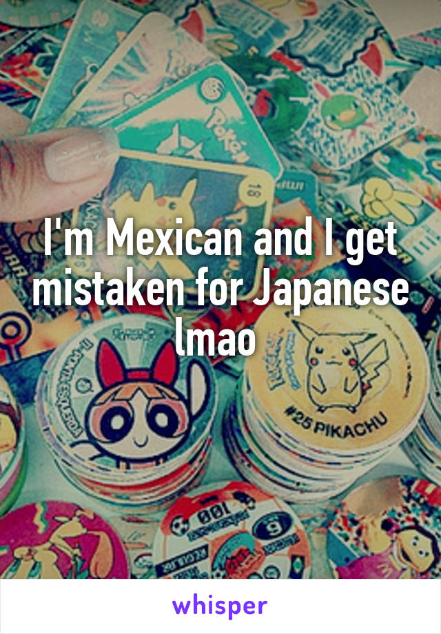 I'm Mexican and I get mistaken for Japanese lmao 
