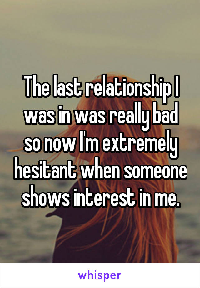 The last relationship I was in was really bad so now I'm extremely hesitant when someone shows interest in me.