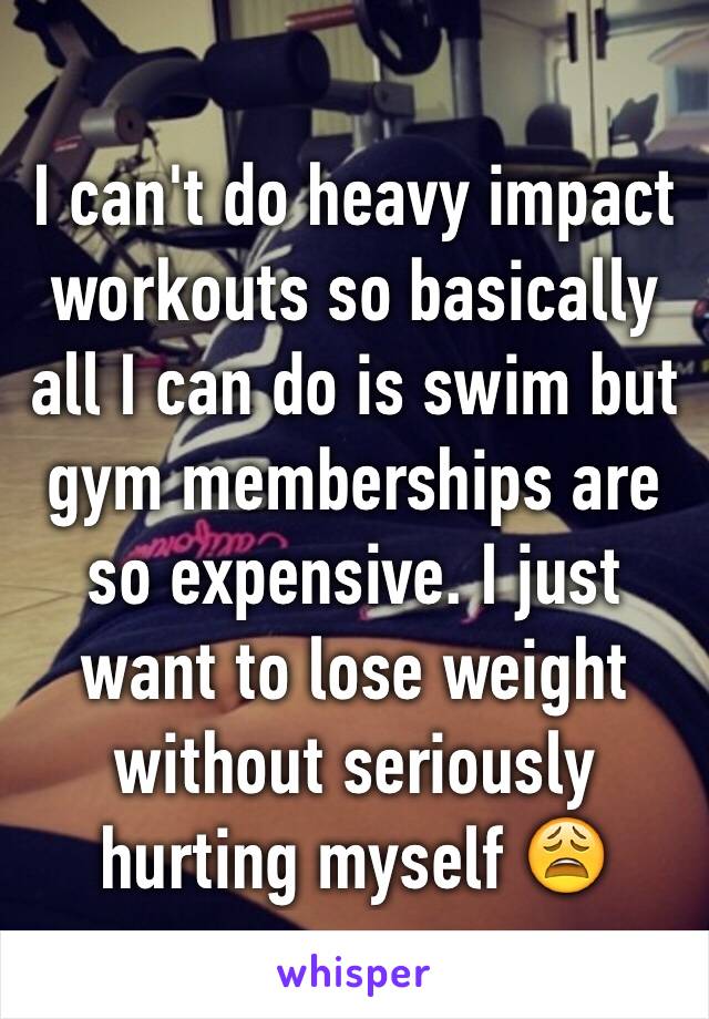 I can't do heavy impact workouts so basically all I can do is swim but gym memberships are so expensive. I just want to lose weight without seriously hurting myself 😩