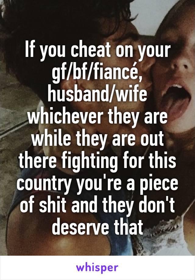 If you cheat on your gf/bf/fiancé, husband/wife whichever they are while they are out there fighting for this country you're a piece of shit and they don't deserve that