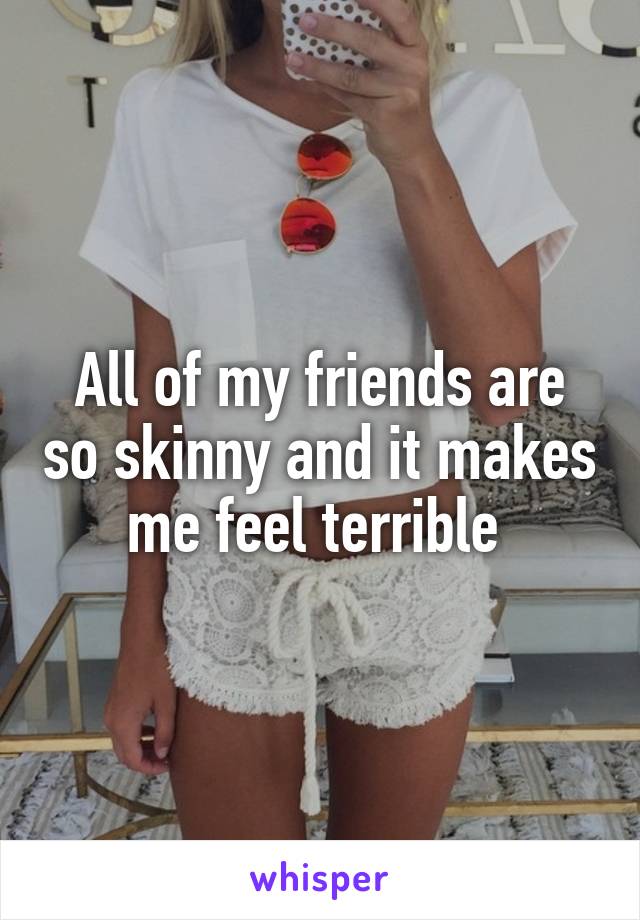 All of my friends are so skinny and it makes me feel terrible 