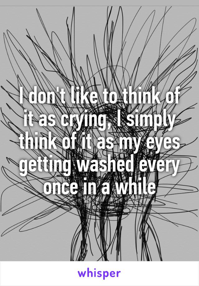 I don't like to think of it as crying, I simply think of it as my eyes getting washed every once in a while