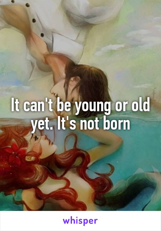 It can't be young or old yet. It's not born