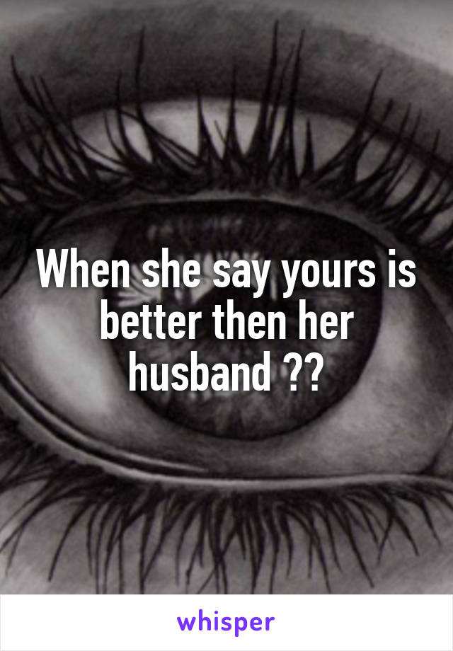 When she say yours is better then her husband 🙊🙊