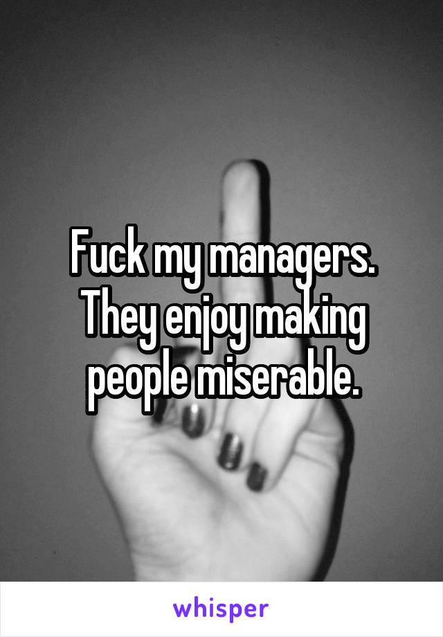 Fuck my managers.
They enjoy making people miserable.