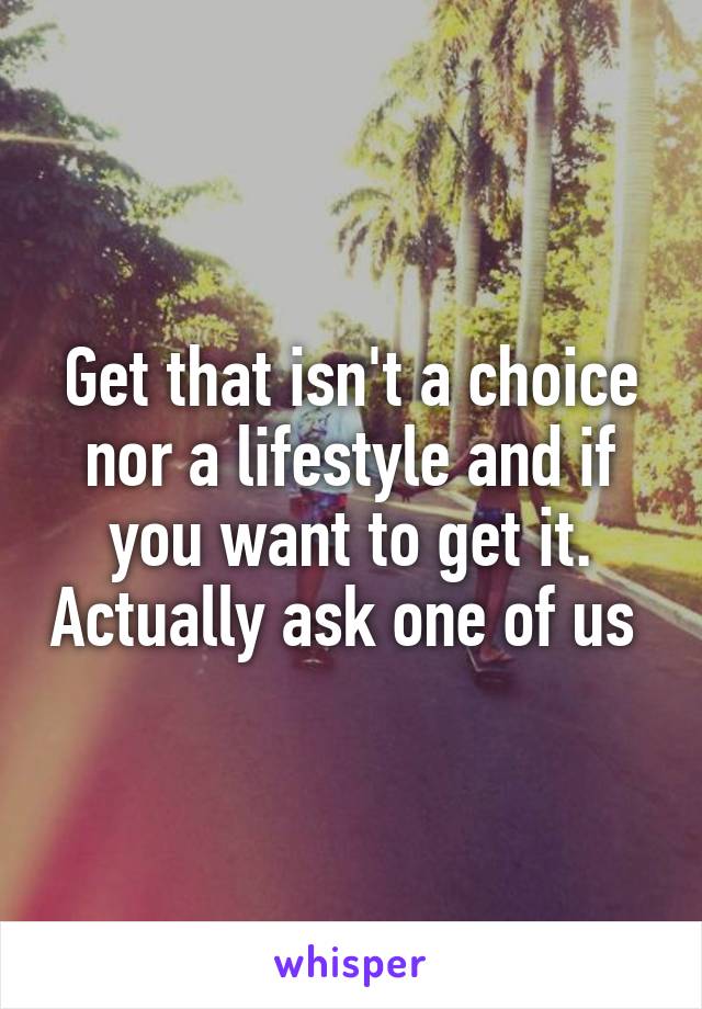 Get that isn't a choice nor a lifestyle and if you want to get it. Actually ask one of us 