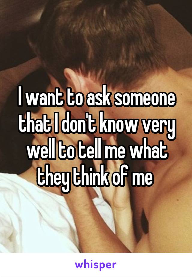 I want to ask someone that I don't know very well to tell me what they think of me 