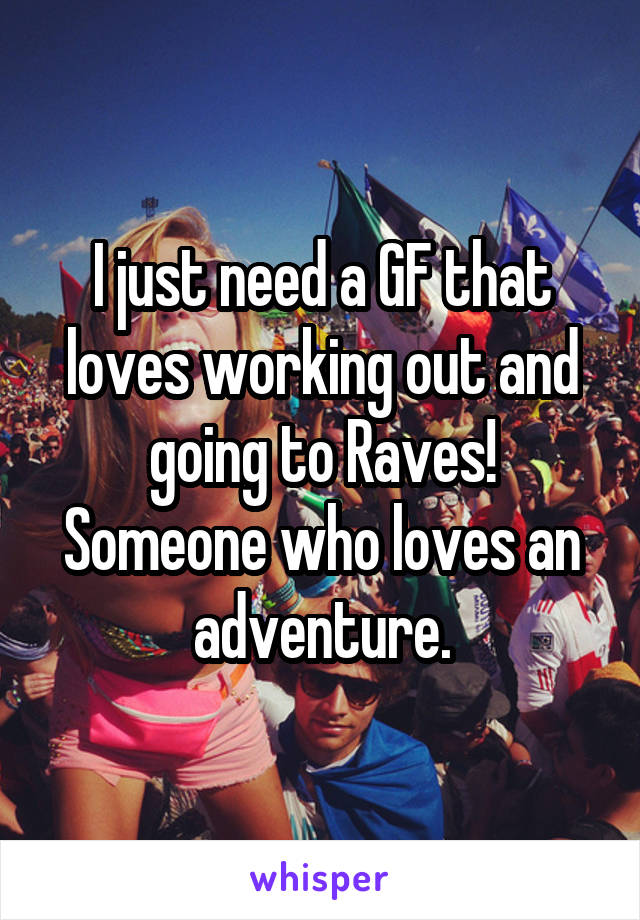 I just need a GF that loves working out and going to Raves! Someone who loves an adventure.