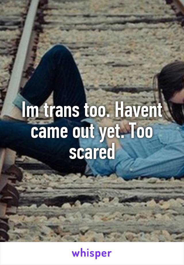 Im trans too. Havent came out yet. Too scared