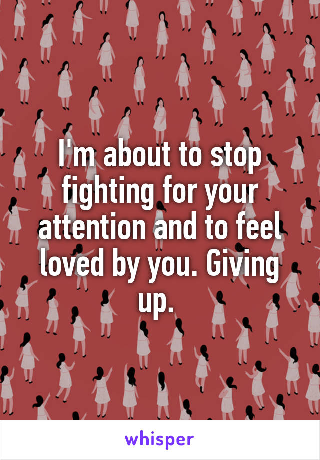 I'm about to stop fighting for your attention and to feel loved by you. Giving up. 