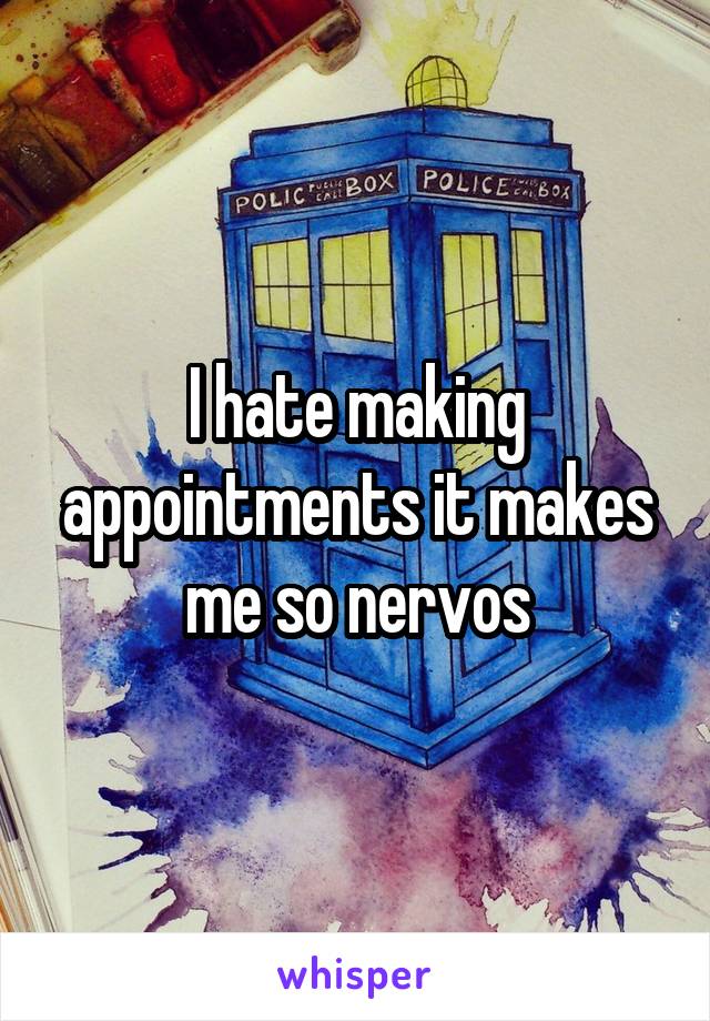 I hate making appointments it makes me so nervos