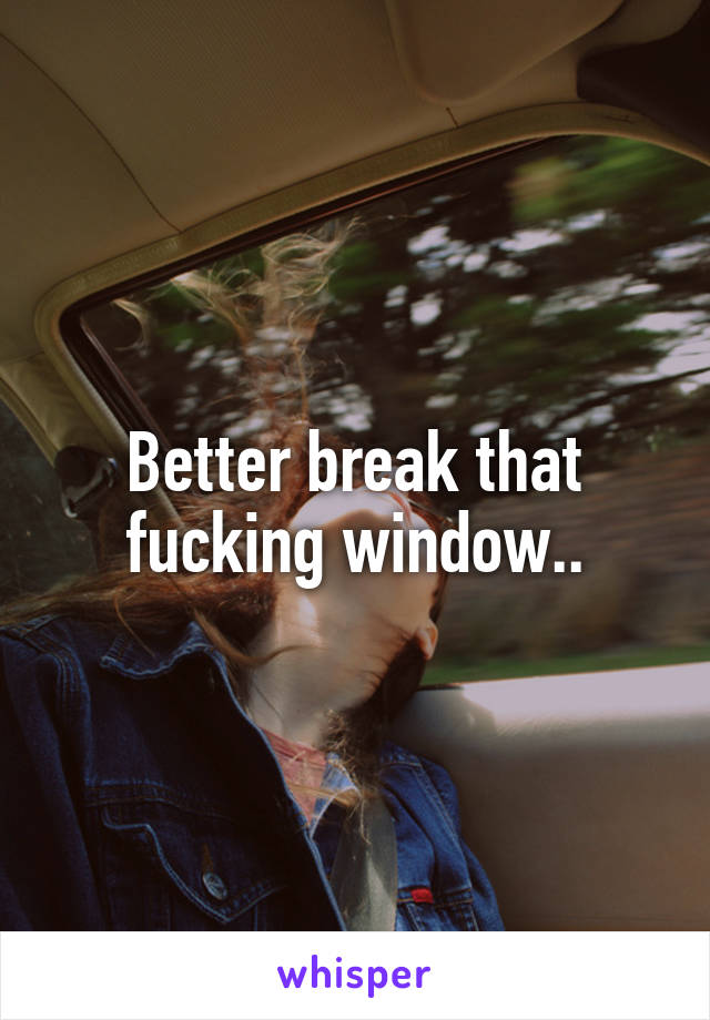 Better break that fucking window..