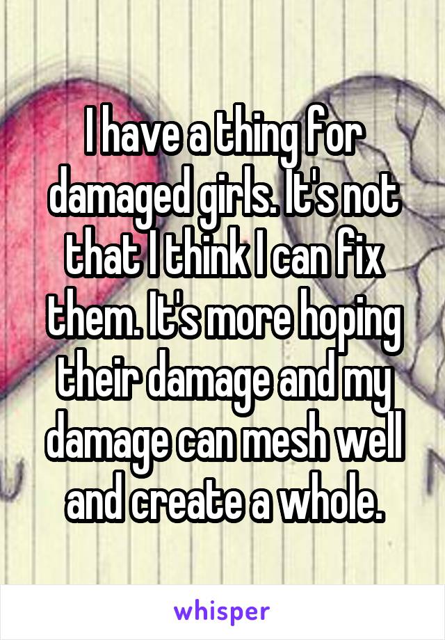 I have a thing for damaged girls. It's not that I think I can fix them. It's more hoping their damage and my damage can mesh well and create a whole.