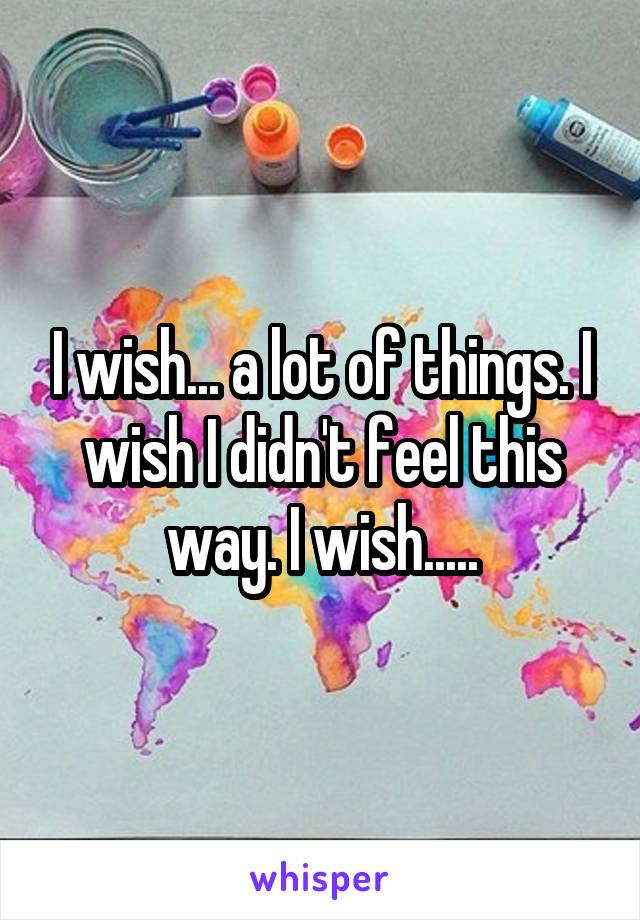 I wish... a lot of things. I wish I didn't feel this way. I wish.....