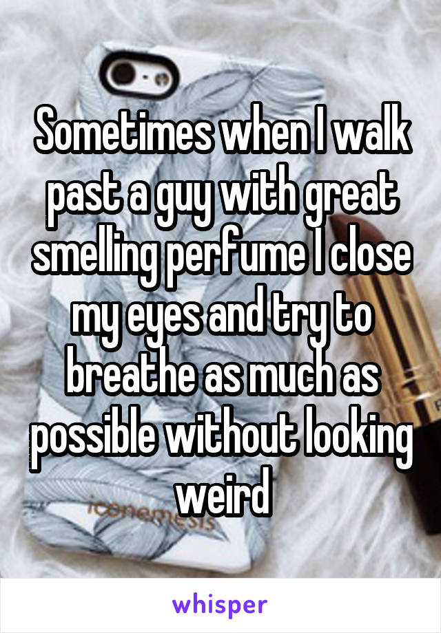 Sometimes when I walk past a guy with great smelling perfume I close my eyes and try to breathe as much as possible without looking weird