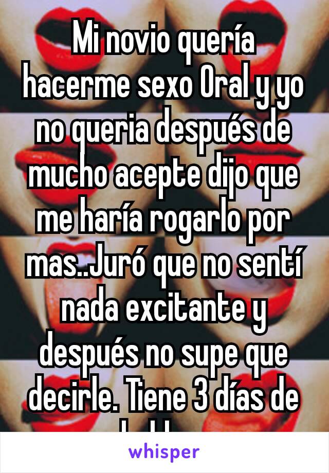 Mi novio quería hacerme sexo Oral y yo no queria después de mucho acepte dijo que me haría rogarlo por mas..Juró que no sentí nada excitante y después no supe que decirle. Tiene 3 días de no hablarme 