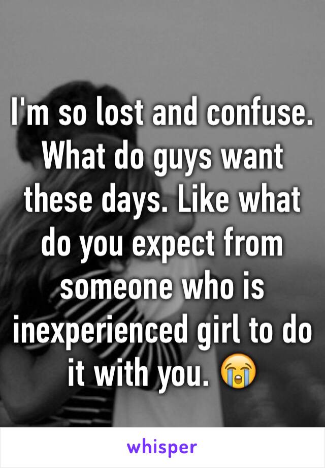 I'm so lost and confuse. What do guys want these days. Like what do you expect from someone who is inexperienced girl to do it with you. 😭 