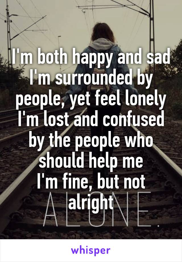 I'm both happy and sad
I'm surrounded by people, yet feel lonely
I'm lost and confused by the people who should help me
I'm fine, but not alright