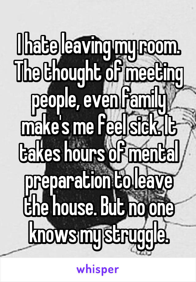 I hate leaving my room. The thought of meeting people, even family make's me feel sick. It takes hours of mental preparation to leave the house. But no one knows my struggle.