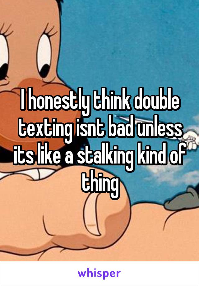 I honestly think double texting isnt bad unless its like a stalking kind of thing