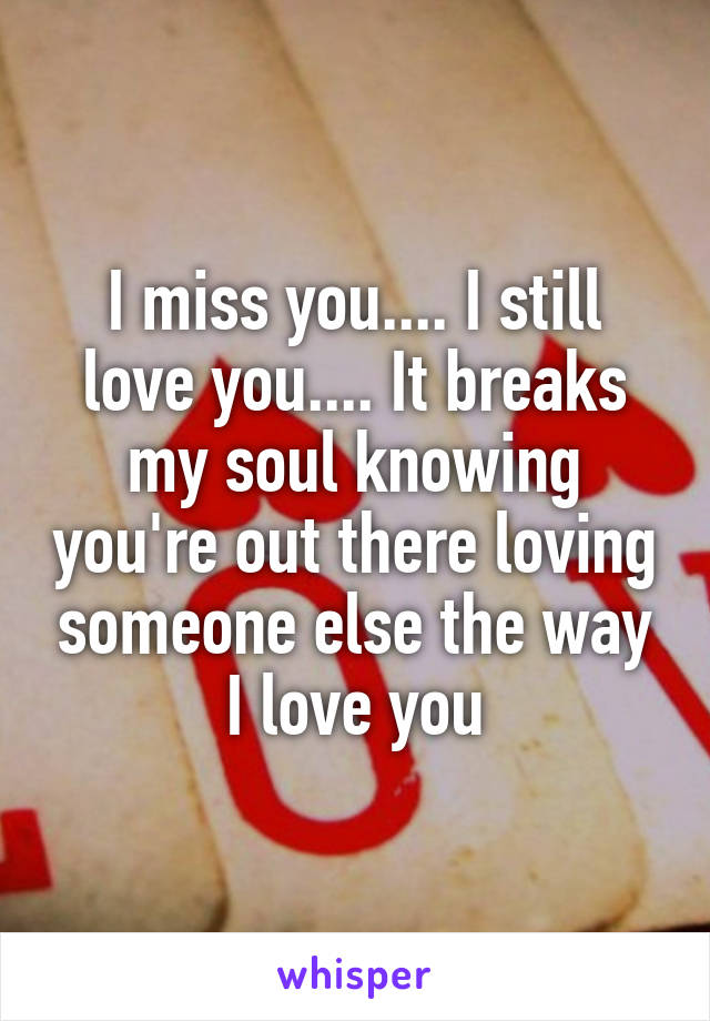 I miss you.... I still love you.... It breaks my soul knowing you're out there loving someone else the way I love you