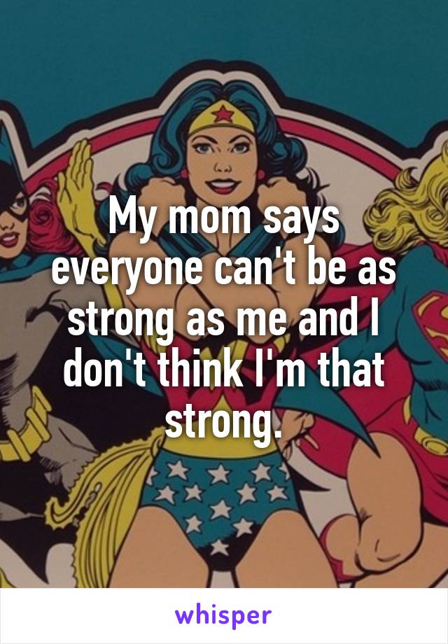 My mom says everyone can't be as strong as me and I don't think I'm that strong.