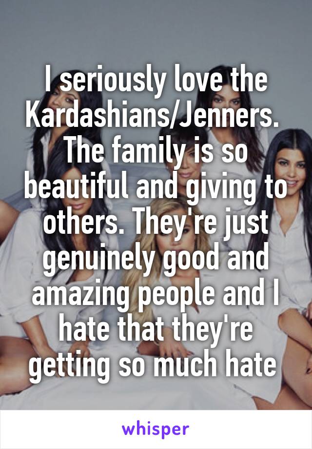 I seriously love the Kardashians/Jenners. 
The family is so beautiful and giving to others. They're just genuinely good and amazing people and I hate that they're getting so much hate 