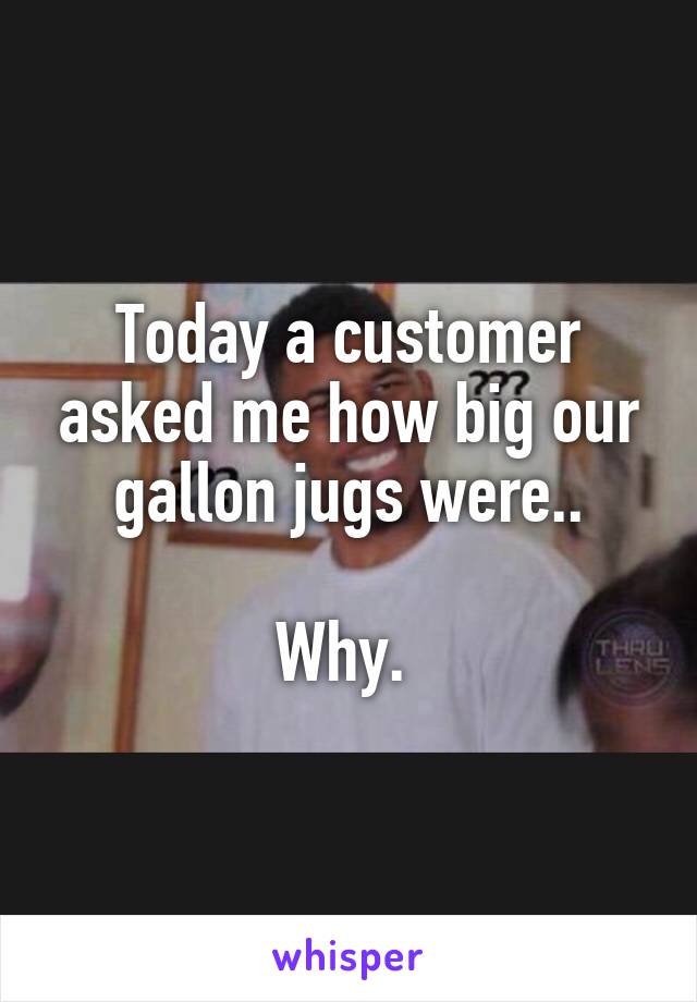 Today a customer asked me how big our gallon jugs were..

Why. 