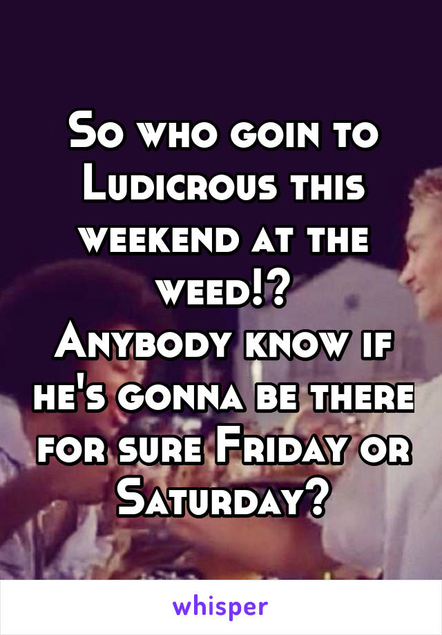 So who goin to Ludicrous this weekend at the weed!?
Anybody know if he's gonna be there for sure Friday or Saturday?