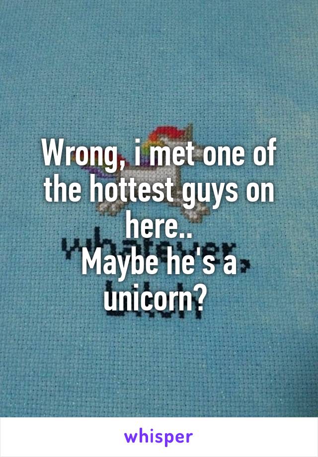 Wrong, i met one of the hottest guys on here..
Maybe he's a unicorn? 