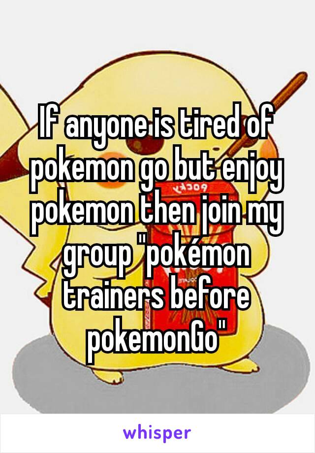 If anyone is tired of pokemon go but enjoy pokemon then join my group "pokémon trainers before pokemonGo"