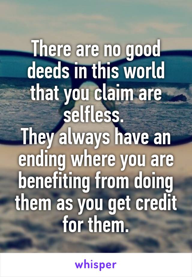 There are no good deeds in this world that you claim are selfless. 
They always have an ending where you are benefiting from doing them as you get credit for them.