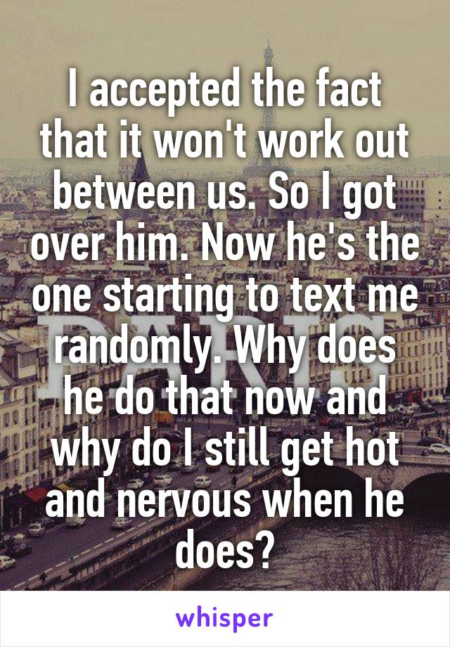 I accepted the fact that it won't work out between us. So I got over him. Now he's the one starting to text me randomly. Why does he do that now and why do I still get hot and nervous when he does?